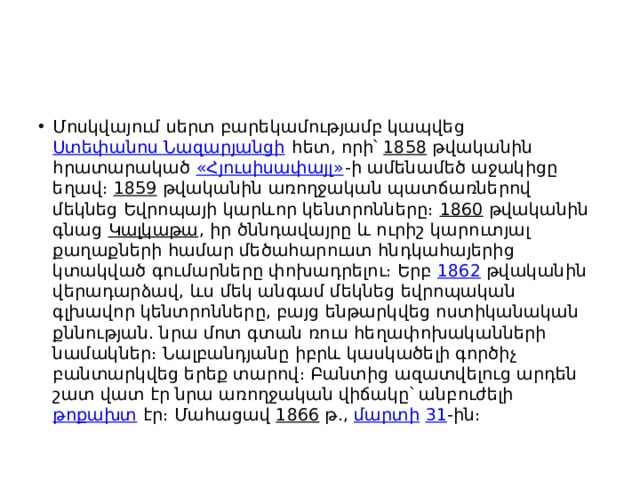 Մոսկվայում սերտ բարեկամությամբ կապվեց  Ստեփանոս Նազարյանցի  հետ, որի՝  1858  թվականին հրատարակած  «Հյուսիսափայլ» -ի ամենամեծ աջակիցը եղավ։  1859  թվականին առողջական պատճառներով մեկնեց Եվրոպայի կարևոր կենտրոնները։  1860  թվականին գնաց  Կալկաթա , իր ծննդավայրը և ուրիշ կարուտյալ քաղաքների համար մեծահարուստ հնդկահայերից կտակված գումարները փոխադրելու։ Երբ  1862  թվականին վերադարձավ, ևս մեկ անգամ մեկնեց եվրոպական գլխավոր կենտրոնները, բայց ենթարկվեց ոստիկանական քննության. նրա մոտ գտան ռուս հեղափոխականների նամակներ։ Նալբանդյանը իբրև կասկածելի գործիչ բանտարկվեց երեք տարով։ Բանտից ազատվելուց արդեն շատ վատ էր նրա առողջական վիճակը՝ անբուժելի  թոքախտ  էր։ Մահացավ  1866  թ.,  մարտի   31 -ին։ 