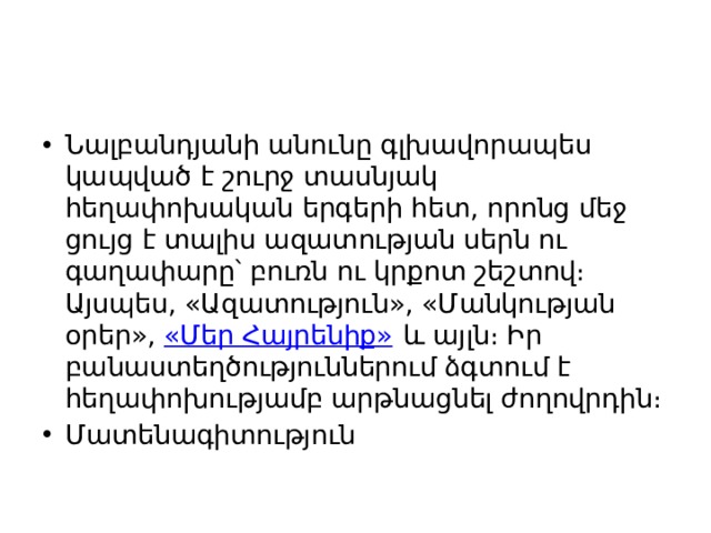 Նալբանդյանի անունը գլխավորապես կապված է շուրջ տասնյակ հեղափոխական երգերի հետ, որոնց մեջ ցույց է տալիս ազատության սերն ու գաղափարը՝ բուռն ու կրքոտ շեշտով։ Այսպես, «Ազատություն», «Մանկության օրեր»,  «Մեր Հայրենիք»  և այլն։ Իր բանաստեղծություններում ձգտում է հեղափոխությամբ արթնացնել ժողովրդին։ Մատենագիտություն 