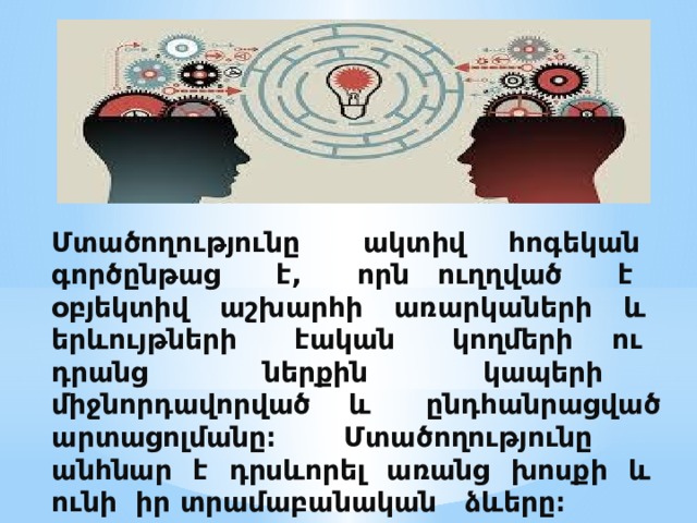 Մտածողությունը ակտիվ հոգեկան գործընթաց է, որն ուղղված է օբյեկտիվ աշխարհի առարկաների և երևույթների էական կողմերի ու դրանց ներքին կապերի միջնորդավորված և ընդհանրացված արտացոլմանը։ Մտածողությունը անհնար է դրսևորել առանց խոսքի և ունի իր տրամաբանական ձևերը։   
