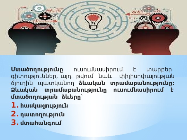 Մտածողությունը ուսումնասիրում է տարբեր գիտություններ, այդ թվում նաև փիլիսոփայության ճյուղին պատկանող ձևական տրամաբանությունը:  Ձևական տրամաբանությունը ուսումնասիրում է մտածողության ձևերը` հասկացություն դատողություն մտահանգում    