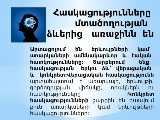 1. Հասկացությունները մտածողության ձևերից առաջինն են Արտացոլում են երևույթների կամ առարկաների ամենակարևոր և էական հատկությունները։ Տարբերում ենք հասկացության երկու ձև՝ վերացական և կոնկրետ։ Վերացական հասկացությունն արտահայտում է առարկայի, երևույթի, գործողության վիճակը, որակներն ու հատկությունները : Կոնկրետ հասկացությունների շարքին են դասվում բուն առարկաների կամ երևույթների հասկացությունները: 