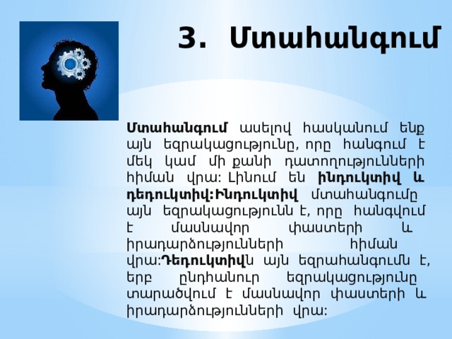 3. Մտահանգում Մտահանգում ասելով հասկանում ենք այն եզրակացությունը, որը հանգում է մեկ կամ մի քանի դատողությունների հիման վրա: Լինում են ինդուկտիվ և դեդուկտիվ:Ինդուկտիվ մտահանգումը այն եզրակացությունն է, որը հանգվում է մասնավոր փաստերի և իրադարձությունների հիման վրա: Դեդուկտիվ ն այն եզրահանգումն է, երբ ընդհանուր եզրակացությունը տարածվում է մասնավոր փաստերի և իրադարձությունների վրա:  