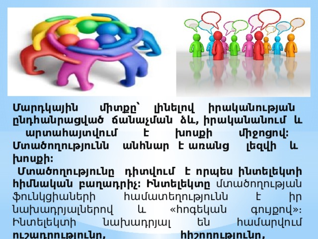  Մարդկային միտքը՝ լինելով իրականության ընդհանրացված ճանաչման ձև, իրականանում և արտահայտվում է խոսքի միջոցով։ Մտածողությունն անհնար է առանց լեզվի և խոսքի։  Մտածողությունը դիտվում է որպես ինտելեկտի հիմնական բաղադրիչ։  Ինտելեկտը մտածողության ֆունկցիաների համատեղությունն է իր նախադրյալներով և «հոգեկան գույքով»։ Ինտելեկտի նախադրյալ են համարվում ուշադրությունը, հիշողությունը, գիտակցությունը, խոսքը և այլն:    