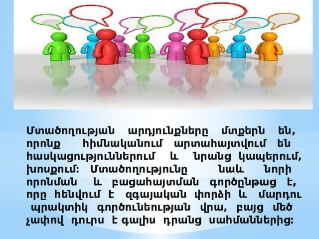 Մտածողության արդյունքները մտքերն են, որոնք հիմնականում արտահայտվում են հասկացություններում և նրանց կապերում, խոսքում։ Մտածողությունը նաև նորի որոնման և բացահայտման գործընթաց է, որը հենվում է զգայական փորձի և մարդու պրակտիկ գործունեության վրա, բայց մեծ չափով դուրս է գալիս դրանց սահմաններից։    