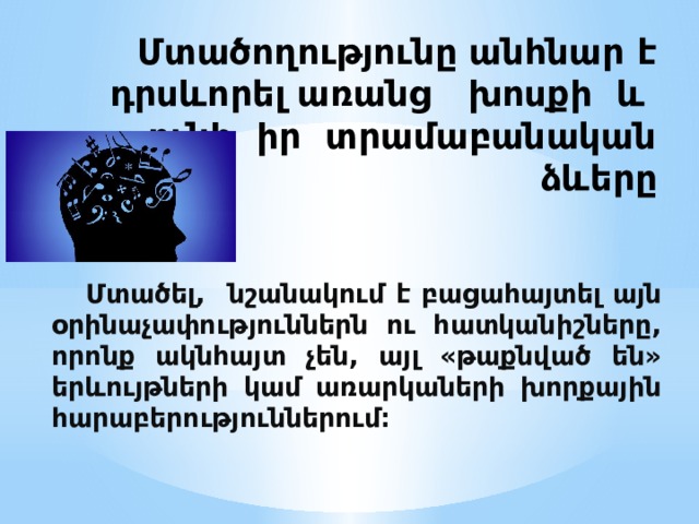 Մտածողությունը անհնար է դրսևորել առանց խոսքի և ունի իր տրամաբանական ձևերը  Մտածել, նշանակում է բացահայտել այն օրինաչափություններն ու հատկանիշները, որոնք ակնհայտ չեն, այլ «թաքնված են» երևույթների կամ առարկաների խորքային հարաբերություններում։ 