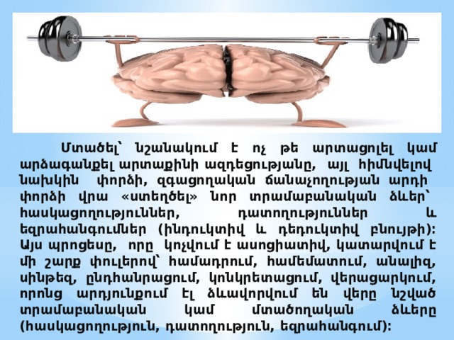  Մտածել՝ նշանակում է ոչ թե արտացոլել կամ արձագանքել արտաքինի ազդեցությանը, այլ հիմնվելով նախկին փորձի, զգացողական ճանաչողության արդի փորձի վրա «ստեղծել» նոր տրամաբանական ձևեր՝ հասկացողություններ, դատողություններ և եզրահանգումներ (ինդուկտիվ և դեդուկտիվ բնույթի)։  Այս պրոցեսը, որը կոչվում է ասոցիատիվ, կատարվում է մի շարք փուլերով՝ համադրում, համեմատում, անալիզ, սինթեզ, ընդհանրացում, կոնկրետացում, վերացարկում, որոնց արդյունքում էլ ձևավորվում են վերը նշված տրամաբանական կամ մտածողական ձևերը (հասկացողություն, դատողություն, եզրահանգում)։   