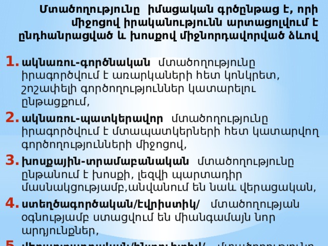 Մտածողությունը  իմացական գրծընթաց է, որի միջոցով իրականությունն արտացոլվում է ընդհանրացված և խոսքով միջնորդավորված ձևով ակնառու-գործնական   մտածողությունը իրագործվում է առարկաների հետ կոնկրետ, շոշափելի գործողություններ կատարելու ընթացքում, ակնառու-պատկերավոր   մտածողությունը իրագործվում է մտապատկերների հետ կատարվող գործողությունների միջոցով, խոսքային-տրամաբանական   մտածողությունը ընթանում է խոսքի, լեզվի պարտադիր մասնակցությամբ,անվանում են նաև վերացական, ստեղծագործական/էվրիստիկ/   մտածողության օգնությամբ ստացվում են միանգամայն նոր արդյունքներ, վերարտադրական/ինտուիտիվ/   մտածողությունը հենվում է հիշողության վրա և նոր արդյւնքներ չի պարունակում: 