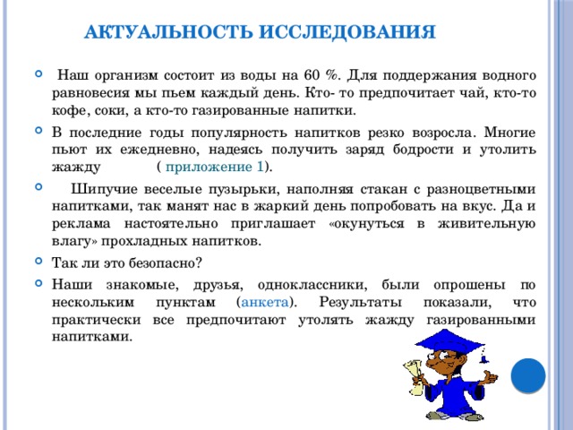 Актуальность исследования  Наш организм состоит из воды на 60 %. Для поддержания водного равновесия мы пьем каждый день. Кто- то предпочитает чай, кто-то кофе, соки, а кто-то газированные напитки. В последние годы популярность напитков резко возросла. Многие пьют их ежедневно, надеясь получить заряд бодрости и утолить жажду ( приложение 1 ).  Шипучие веселые пузырьки, наполняя стакан с разноцветными напитками, так манят нас в жаркий день попробовать на вкус. Да и реклама настоятельно приглашает «окунуться в живительную влагу» прохладных напитков. Так ли это безопасно? Наши знакомые, друзья, одноклассники, были опрошены по нескольким пунктам ( анкета ). Результаты показали, что практически все предпочитают утолять жажду газированными напитками. 