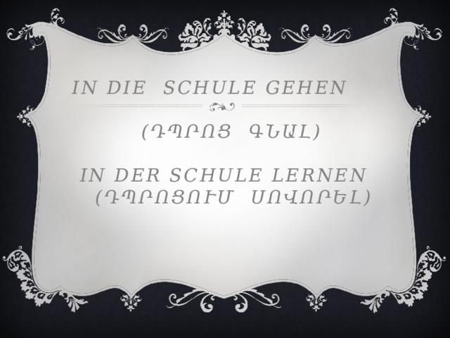 In die schule gehen   (դպրոց գնալ)   in der schule lernen  (դպրոցում սովորել)     