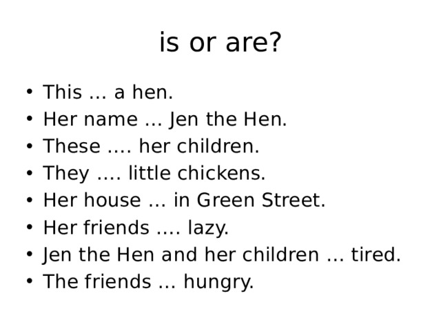 is or are? This … a hen. Her name … Jen the Hen. These …. her children. They …. little chickens. Her house … in Green Street. Her friends …. lazy. Jen the Hen and her children … tired. The friends … hungry. 