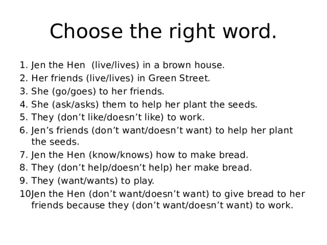 Choose the right word. Jen the Hen (live/lives) in a brown house. Her friends (live/lives) in Green Street. She (go/goes) to her friends. She (ask/asks) them to help her plant the seeds. They (don’t like/doesn’t like) to work. Jen’s friends (don’t want/doesn’t want) to help her plant the seeds. Jen the Hen (know/knows) how to make bread. They (don’t help/doesn’t help) her make bread. They (want/wants) to play. Jen the Hen (don’t want/doesn’t want) to give bread to her friends because they (don’t want/doesn’t want) to work. 