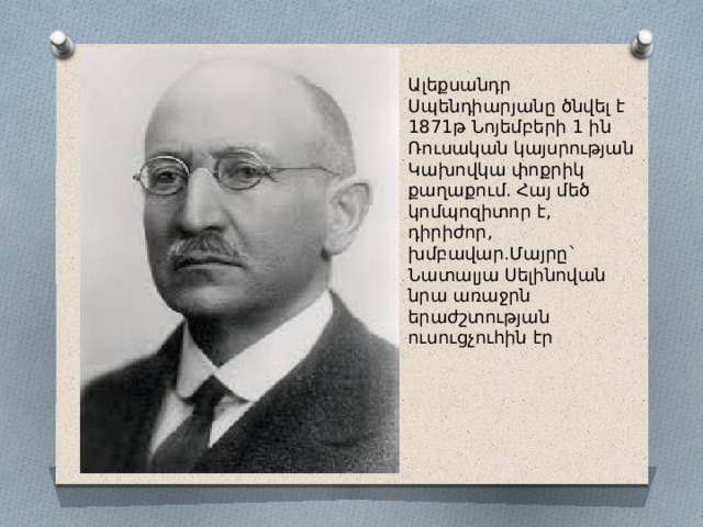 Ալեքսանդր Սպենդիարյանը ծնվել է 1871թ Նոյեմբերի 1 ին Ռուսական կայսրության Կախովկա փոքրիկ քաղաքում. Հայ մեծ կոմպոզիտոր է, դիրիժոր, խմբավար.Մայրը` Նատալյա Սելինովան նրա առաջրն երաժշտության ուսուցչուհին էր 