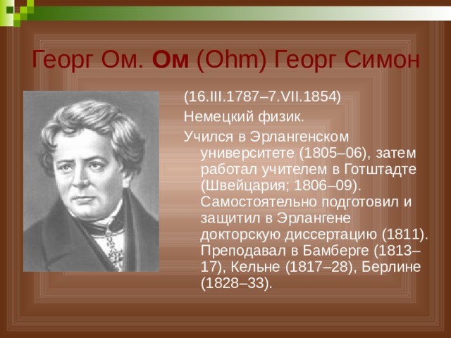 Георг Ом. Ом (Ohm) Георг Симон (16.III.1787–7.VII.1854) Немецкий физик. Учился в Эрлангенском университете (1805–06), затем работал учителем в Готштадте (Швейцария; 1806–09). Самостоятельно подготовил и защитил в Эрлангене докторскую диссертацию (1811). Преподавал в Бамберге (1813–17), Кельне (1817–28), Берлине (1828–33). 