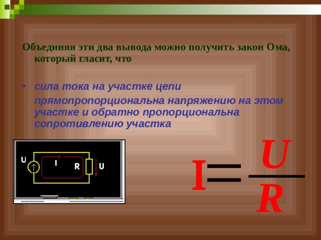 Объединяя эти два вывода можно получить закон Ома, который гласит, что  сила тока на участке цепи  прямопропорциональна напряжению на этом участке и обратно пропорциональна сопротивлению участка U   R 