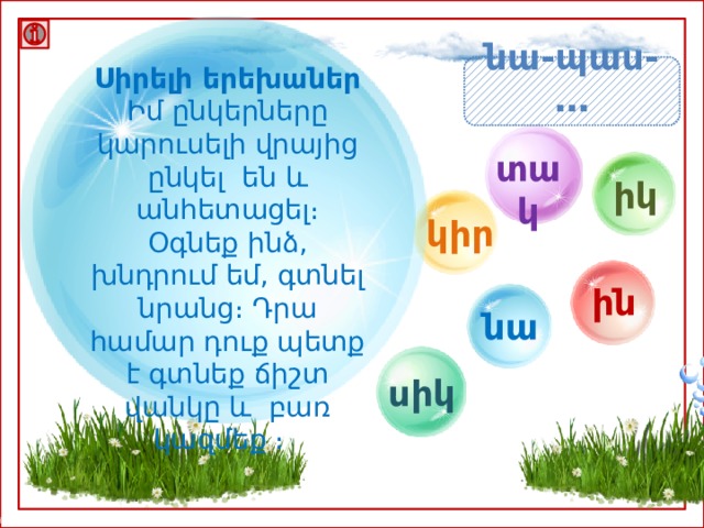 Սիրելի երեխաներ նա-պաս- … Իմ ընկերները կարուսելի վրայից ընկել են և անհետացել։ Օգնեք ինձ, խնդրում եմ, գտնել նրանց։ Դրա համար դուք պետք է գտնեք ճիշտ վանկը և բառ կազմեք ։ տակ իկ կիր ին նա սիկ 