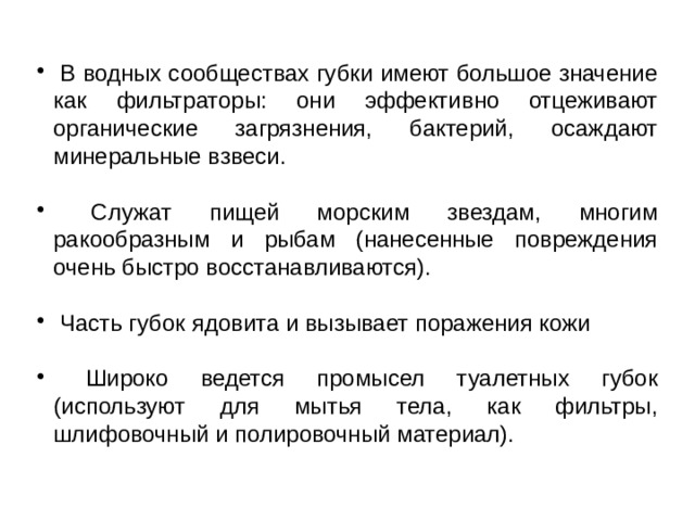  В водных сообществах губки имеют большое значение как фильтраторы: они эффективно отцеживают органические загрязнения, бактерий, осаждают минеральные взвеси.  Служат пищей морским звездам, многим ракообразным и рыбам (нанесенные повреждения очень быстро восстанавливаются).  Часть губок ядовита и вызывает поражения кожи  Широко ведется промысел туалетных губок (используют для мытья тела, как фильтры, шлифовочный и полировочный материал). 