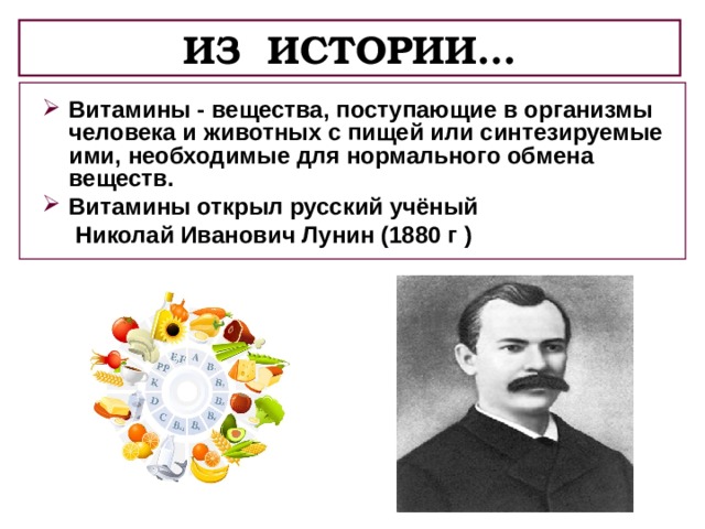 ИЗ ИСТОРИИ… Витамины - вещества, поступающие в организмы человека и животных с пищей или синтезируемые ими, необходимые для нормального обмена веществ. Витамины открыл русский учёный  Николай Иванович Лунин (1880 г ) 