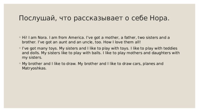 Послушай, что рассказывает о себе Нора.   Hi! I am Nora. I am from America. I’ve got a mother, a father, two sisters and a brother. I’ve got an aunt and an uncle, too. How I love them all! I’ve got many toys. My sisters and I like to play with toys. I like to play with teddies and dolls. My sisters like to play with balls. I like to play mothers and daughters with my sisters. My brother and I like to draw. My brother and I like to draw cars, planes and Matryoshkas. 