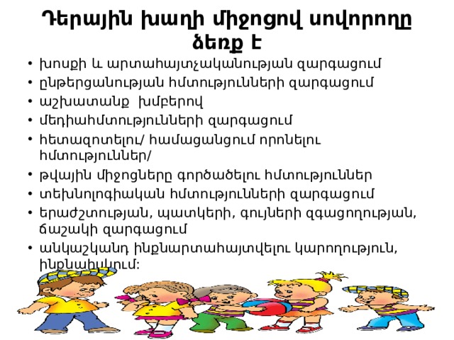 Դերային խաղի միջոցով սովորողը ձեռք է խոսքի և արտահայտչականության զարգացում ընթերցանության հմտությունների զարգացում աշխատանք  խմբերով մեդիահմտությունների զարգացում հետազոտելու/ համացանցում որոնելու հմտություններ/ թվային միջոցները գործածելու հմտություններ տեխնոլոգիական հմտությունների զարգացում երաժշտության, պատկերի, գույների զգացողության, ճաշակի զարգացում անկաշկանդ ինքնարտահայտվելու կարողություն, ինքնահսկում: 