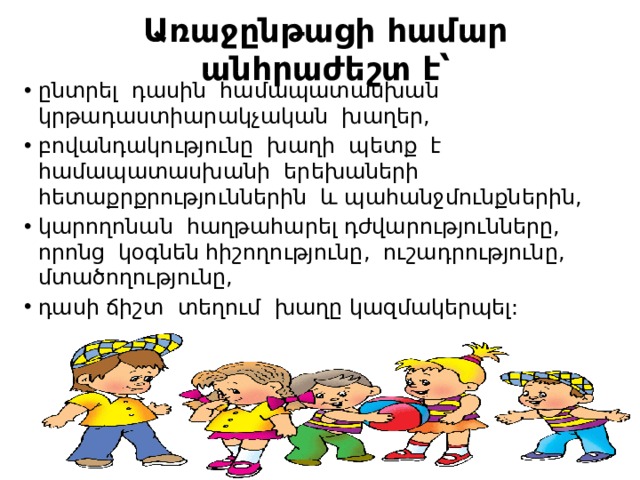 Առաջընթացի համար անհրաժեշտ է՝ ընտրել դասին համապատասխան կրթադաստիարակչական խաղեր, բովանդակությունը խաղի պետք է համապատասխանի երեխաների հետաքրքրություններին և պահանջմունքներին, կարողոնան հաղթահարել դժվարությունները, որոնց կօգնեն հիշողությունը, ուշադրությունը, մտածողությունը, դասի ճիշտ տեղում խաղը կազմակերպել: 