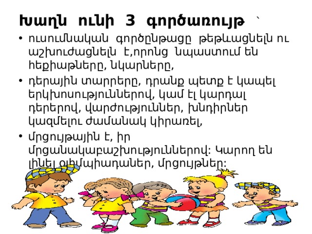 Խաղն ունի 3 գործառույթ  ` ուսումնական գործընթացը թեթևացնելն ու աշխուժացնելն է,որոնց նպաստում են հեքիաթները, նկարները, դերային տարրերը, դրանք պետք է կապել երկխոսություններով, կամ էլ կարդալ դերերով, վարժություններ, խնդիրներ կազմելու ժամանակ կիրառել, մրցույթային է, իր մրցանակաբաշխություններով: Կարող են լինել օլիմպիադաներ, մրցույթներ: 