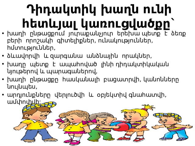 Դիդակտիկ խաղն ունի հետևյալ կառուցվածքը` խաղի ընթացքում յուրաքանչյուր երեխա պետք է ձեռք բերի որոշակի գիտելիքներ, ունակություններ, հմտություններ, ձևավորվի և զարգանա անձնային որակներ, խաղը պետք է ապահոված լինի դիդակտիկական նյութերով և պարագաներով, խաղի ընթացքը հասկանալի բացատրվի, կանոնները նույնպես, արդյունքները վերլուծվի և օբյեկտիվ գնահատվի, ամփոփվի: 