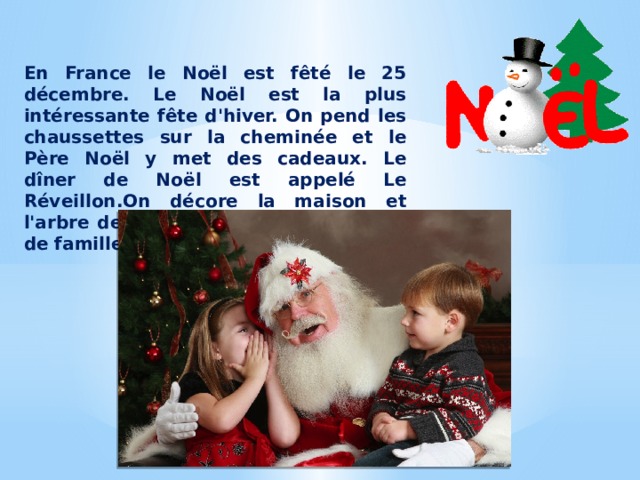 En France le Noël est fêté le 25 décembre. Le Noël est la plus intéressante fête d'hiver. On pend les chaussettes sur la cheminée et le Père Noël y met des cadeaux. Le dîner de Noël est appelé Le Réveillon.On décore la maison et l'arbre de Noël.Le Noël c'est une fête de famille. 