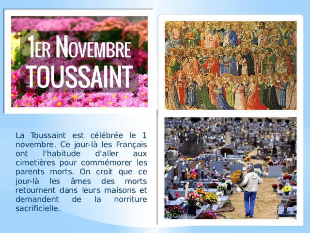 La Toussaint est célébrée le 1 novembre. Ce jour-là les Français ont l'habitude d'aller aux cimetières pour commémorer les parents morts. On croit que ce jour-là les âmes des morts retournent dans leurs maisons et demandent de la norriture sacrificielle. 