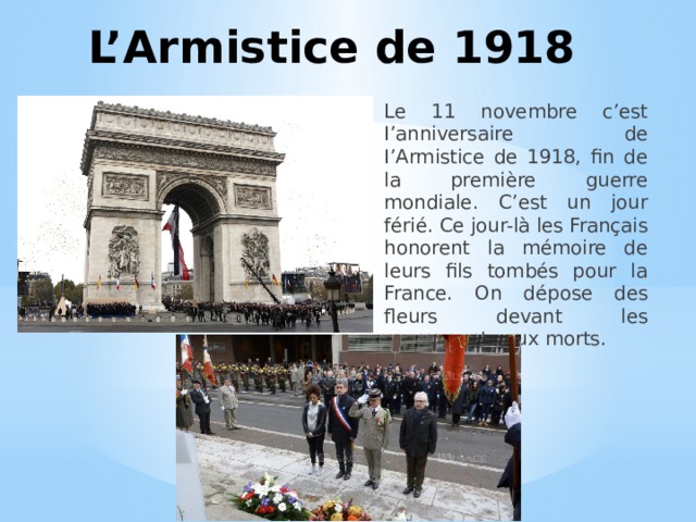 L’Armistice de 1918 Le 11 novembre c’est I’anniversaire de I’Armistice de 1918, fin de la première guerre mondiale. C’est un jour férié. Ce jour-là les Français honorent la mémoire de leurs fils tombés pour la France. On dépose des fleurs devant les monuments aux morts. 