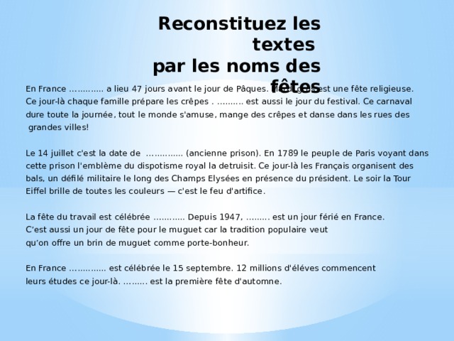 Reconstituez les textes  par les noms des fêtes En France ….......... a lieu 47 jours avant le jour de Pâques. Mardi gras est une fête religieuse. Ce jour-là chaque famille prépare les crêpes . …....... est aussi le jour du festival. Ce carnaval dure toute la journée, tout le monde s'amuse, mange des crêpes et danse dans les rues des  grandes villes! Le 14 juillet c'est la date de …........... (ancienne prison). En 1789 le peuple de Paris voyant dans cette prison l'emblème du dispotisme royal la detruisit. Ce jour-là les Français organisent des bals, un défilé militaire le long des Champs Elysées en présence du président. Le soir la Tour Eiffel brille de toutes les couleurs — c'est le feu d'artifice. La fête du travail est célébrée …......... Depuis 1947, …...... est un jour férié en France. C’est aussi un jour de fête pour le muguet car la tradition populaire veut qu’on offre un brin de muguet comme porte-bonheur. En France …........... est célébrée le 15 septembre. 12 millions d'éléves commencent leurs études ce jour-là. …...... est la première fête d'automne. 