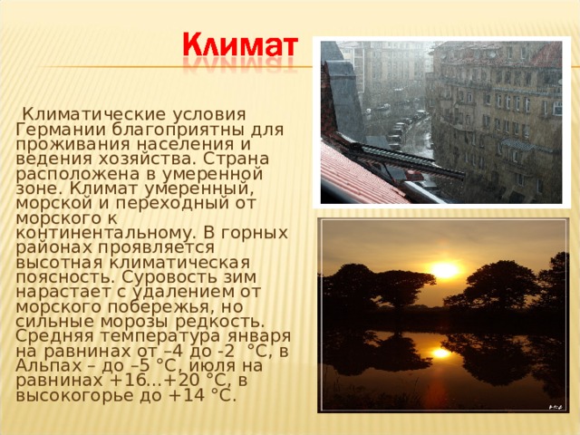  Климатические условия Германии благоприятны для проживания населения и ведения хозяйства. Страна расположена в умеренной зоне. Климат умеренный, морской и переходный от морского к континентальному. В горных районах проявляется высотная климатическая поясность. Суровость зим нарастает с удалением от морского побережья, но сильные морозы редкость. Средняя температура января на равнинах от –4 до -2 °С, в Альпах – до –5 °С, июля на равнинах +16...+20 °С, в высокогорье до +14 °С.   