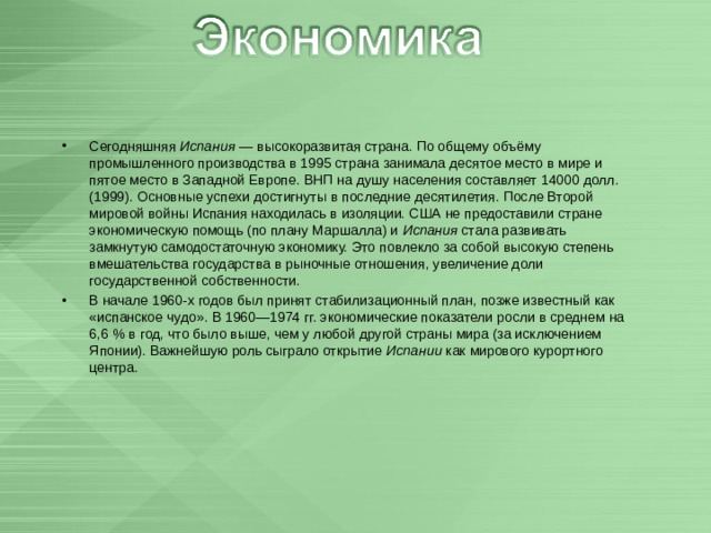 Сегодняшняя Испания  — высокоразвитая страна. По общему объёму промышленного производства в 1995 страна занимала десятое место в мире и пятое место в Западной Европе. ВНП на душу населения составляет 14000 долл. (1999). Основные успехи достигнуты в последние десятилетия. После Второй мировой войны Испания находилась в изоляции. США не предоставили стране экономическую помощь (по плану Маршалла) и Испания стала развивать замкнутую самодостаточную экономику. Это повлекло за собой высокую степень вмешательства государства в рыночные отношения, увеличение доли государственной собственности. В начале 1960-х годов был принят стабилизационный план, позже известный как «испанское чудо». В 1960—1974 гг. экономические показатели росли в среднем на 6,6 % в год, что было выше, чем у любой другой страны мира (за исключением Японии). Важнейшую роль сыграло открытие Испании как мирового курортного центра. 