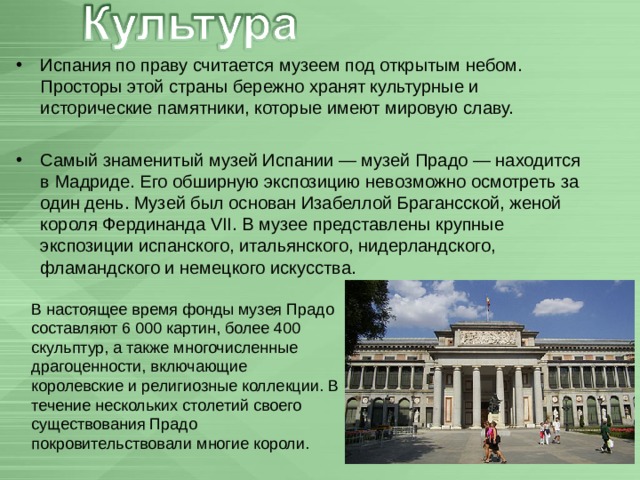 Испания по праву считается музеем под открытым небом. Просторы этой страны бережно хранят культурные и исторические памятники, которые имеют мировую славу.  Самый знаменитый музей Испании — музей Прадо — находится в Мадриде. Его обширную экспозицию невозможно осмотреть за один день. Музей был основан Изабеллой Брагансской, женой короля Фердинанда VII. В музее представлены крупные экспозиции испанского, итальянского, нидерландского, фламандского и немецкого искусства. В настоящее время фонды музея Прадо составляют 6 000 картин, более 400 скульптур, а также многочисленные драгоценности, включающие королевские и религиозные коллекции. В течение нескольких столетий своего существования Прадо покровительствовали многие короли. 