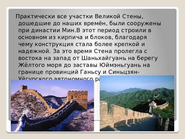  Практически все участки Великой Стены, дошедшие до наших времён, были сооружены при династии Мин.В этот период строили в основном из кирпича и блоков, благодаря чему конструкция стала более крепкой и надежной. За это время Стена пролегла с востока на запад от Шаньхайгуань на берегу Жёлтого моря до заставы Юймэньгуань на границе провинций Ганьсу и Синьцзян-Уйгурского автономного района. 