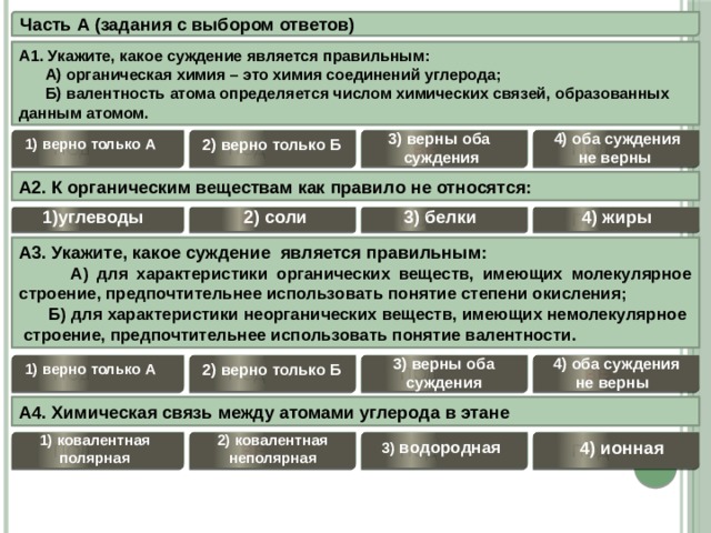 Часть А (задания с выбором ответов) А1. Укажите, какое суждение является правильным:   А) органическая химия – это химия соединений углерода;  Б) валентность атома определяется числом химических связей, образованных данным атомом. 4) оба суждения 3) верны оба не верны  суждения 2) верно только Б ПОДУМАЙ 1) верно только А ВЕРНО ПОДУМАЙ ПОДУМАЙ А2. К органическим веществам как правило не относятся:  1)углеводы 2) соли 4) жиры 3) белки ПОДУМАЙ ПОДУМАЙ ВЕРНО ПОДУМАЙ А3. Укажите, какое суждение является правильным:  А) для характеристики органических веществ, имеющих молекулярное строение, предпочтительнее использовать понятие степени окисления;  Б) для характеристики неорганических веществ, имеющих немолекулярное строение, предпочтительнее использовать понятие валентности.  3) верны оба 4) оба суждения суждения не верны  ПОДУМАЙ 2) верно только Б 1) верно только А ПОДУМАЙ ПОДУМАЙ ВЕРНО А4. Химическая связь между атомами углерода в этане  1) ковалентная полярная 2) ковалентная неполярная 3) водородная 4) ионная ПОДУМАЙ ПОДУМАЙ ВЕРНО ПОДУМАЙ 