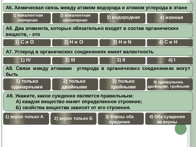 А5. Химическая связь между атомом водорода и атомом углерода в этане 1) ковалентная полярная 2) ковалентная неполярная ВЕРНО 4) ионная 3) водородная     ПОДУМАЙ ПОДУМАЙ ПОДУМАЙ А6. Два элемента, которые обязательно входят в состав органических веществ, - это 1) С и О  4) С и H  2) Н и О  3) H и N ВЕРНО ПОДУМАЙ ПОДУМАЙ ПОДУМАЙ А7. Углерод в органических соединениях имеет валентность 1) IV  4) I  3) II  2) III  ПОДУМАЙ ПОДУМАЙ ПОДУМАЙ ВЕРНО А8. Связи между атомами углерода в органических соединениях могут быть 1) только одинарными 2) только двойными 3) только тройными 4) одинарными, двойными, тройными ВЕРНО ПОДУМАЙ ПОДУМАЙ ПОДУМАЙ  А9. Укажите, какое суждение является правильным:  А) каждое вещество имеет определенное строение;  Б) свойства вещества зависят от его строения.  4) Оба суждения не верны 3) Верны оба суждения 1) верно только А ПОДУМАЙ    ВЕРНО ПОДУМАЙ ПОДУМАЙ 2) верно только Б 