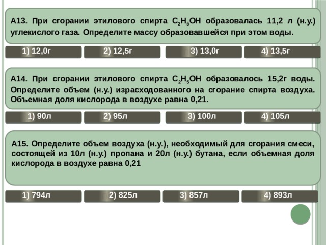   А13. При сгорании этилового спирта С 2 Н 5 ОН образовалась 11,2 л (н.у.) углекислого газа. Определите массу образовавшейся при этом воды.        4) 13,5г 2) 12,5г 1) 12,0г 3) 13,0г ВЕРНО ПОДУМАЙ ПОДУМАЙ ПОДУМАЙ  А14. При сгорании этилового спирта С 2 Н 5 ОН образовалось 15,2г воды. Определите объем (н.у.) израсходованного на сгорание спирта воздуха. Объемная доля кислорода в воздухе равна 0,21.        4) 105л 3) 100л 2) 95л 1) 90л ПОДУМАЙ ПОДУМАЙ ПОДУМАЙ ВЕРНО  А15. Определите объем воздуха (н.у.), необходимый для сгорания смеси, состоящей из 10л (н.у.) пропана и 20л (н.у.) бутана, если объемная доля кислорода в воздухе равна 0,21          1) 794л 2) 825л 3) 857л 4) 893л ПОДУМАЙ ПОДУМАЙ  ВЕРНО ПОДУМАЙ 