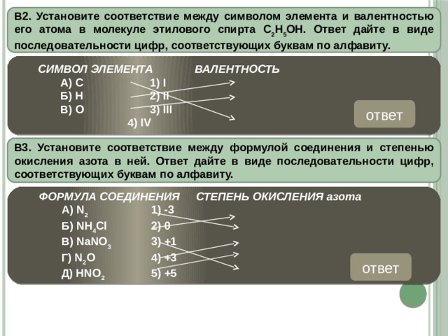 В2. Установите соответствие между символом элемента и валентностью его атома в молекуле этилового спирта С 2 Н 5 ОН. Ответ дайте в виде последовательности цифр, соответствующих буквам по алфавиту.   СИМВОЛ ЭЛЕМЕНТА   ВАЛЕНТНОСТЬ   А) С    1) I   Б) Н    2) II   В) О    3) III      4) IV ответ 412 В3. Установите соответствие между формулой соединения и степенью окисления азота в ней. Ответ дайте в виде последовательности цифр, соответствующих буквам по алфавиту.  ФОРМУЛА СОЕДИНЕНИЯ  СТЕПЕНЬ ОКИСЛЕНИЯ азота   А) N 2    1) -3   Б) NH 4 Cl   2) 0   В) NaNO 3   3) +1   Г) N 2 O    4) +3   Д) HNO 2    5) +5 ответ 21534 