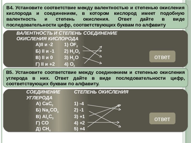 В4. Установите соответствие между валентностью и степенью окисления кислорода и соединением, в котором кислород имеет подобную валентность и степень окисления. Ответ дайте в виде последовательности цифр, соответствующих буквам по алфавиту  ВАЛЕНТНОСТЬ И СТЕПЕНЬ  СОЕДИНЕНИЕ  ОКИСЛЕНИЯ КИСЛОРОДА    А)II и -2   1) OF 2     Б) II и -1   2) H 2 O 2    В) II и 0   3) H 2 O    Г) II и +2  4) O 2 ответ 3241 В5. Установите соответствие между соединением и степенью окисления углерода в них. Ответ дайте в виде последовательности цифр, соответствующих буквам по алфавиту.     СОЕДИНЕНИЕ   СТЕПЕНЬ ОКИСЛЕНИЯ         УГЛЕРОДА    А) СаС 2    1) -4    Б) Na 2 CO 3   2) -1    В) Al 4 C 3    3) +1    Г) CO    4) +2    Д) CH 4    5) +4     ответ 25141 