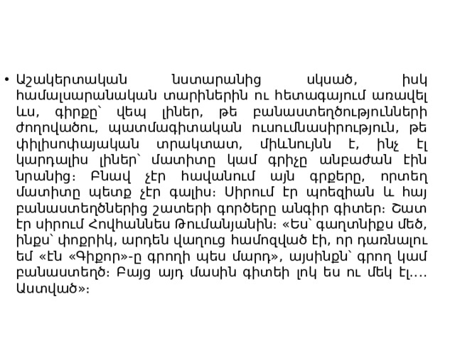 Աշակերտական նստարանից սկսած, իսկ համալսարանական տարիներին ու հետագայում առավել ևս, գիրքը՝ վեպ լիներ, թե բանաստեղծությունների ժողովածու, պատմագիտական ուսումնասիրություն, թե փիլիսոփայական տրակտատ, միևնույնն է, ինչ էլ կարդալիս լիներ՝ մատիտը կամ գրիչը անբաժան էին նրանից։ Բնավ չէր հավանում այն գրքերը, որտեղ մատիտը պետք չէր գալիս։ Սիրում էր պոեզիան և հայ բանաստեղծներից շատերի գործերը անգիր գիտեր։ Շատ էր սիրում Հովհաննես Թումանյանին։ «Ես՝ գաղտնիքս մեծ, ինքս՝ փոքրիկ, արդեն վաղուց համոզված էի, որ դառնալու եմ «էն «Գիքոր»-ը գրողի պես մարդ», այսինքն՝ գրող կամ բանաստեղծ։ Բայց այդ մասին գիտեի լոկ ես ու մեկ էլ․․․․Աստված»։ 