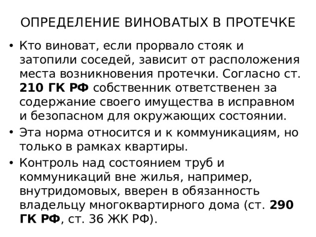 ОПРЕДЕЛЕНИЕ ВИНОВАТЫХ В ПРОТЕЧКЕ   Кто виноват, если прорвало стояк и затопили соседей, зависит от расположения места возникновения протечки. Согласно ст. 210 ГК РФ  собственник ответственен за содержание своего имущества в исправном и безопасном для окружающих состоянии. Эта норма относится и к коммуникациям, но только в рамках квартиры. Контроль над состоянием труб и коммуникаций вне жилья, например, внутридомовых, вверен в обязанность владельцу многоквартирного дома (ст. 290 ГК РФ , ст. 36 ЖК РФ). 