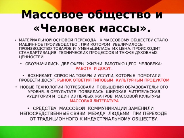 Массовое общество и «Человек массы». МАТЕРИАЛЬНОЙ ОСНОВОЙ ПЕРЕХОДА К МАССОВОМУ ОБЩЕСТВУ СТАЛО МАШИННОЕ ПРОИЗВОДСТВО , ПРИ КОТОРОМ УВЕЛИЧИЛОСЬ ПРОИЗВОДСТВО ТОВАРОВ И УМЕНЬШИЛАСЬ ИХ ЦЕНА. ПРОИСХОДИТ СТАНДАРТИЗАЦИЯ ТЕХНИЧЕСКИХ ПРОЦЕССОВ И ТАКЖЕ ДУХОВНЫХ ЦЕННОСТЕЙ. ОБОЗНАЧИЛИСЬ ДВЕ СФЕРЫ ЖИЗНИ РАБОТАЮЩЕГО ЧЕЛОВЕКА: РАБОТА И ДОСУГ. ВОЗНИКАЕТ СПРОС НА ТОВАРЫ И УСЛУГИ, КОТОРЫЕ ПОМОГАЛИ ПРОВЕСТИ ДОСУГ. РЫНОК ОТВЕТИЛ ТИПОВЫМ КУЛЬТУРНЫМ ПРОДУКТОМ НОВЫЕ ТЕХНОЛОГИИ ПОТРЕБОВАЛИ ПОВЫШЕНИЯ ОБРАЗОВАТЕЛЬНОГО УРОВНЯ. В ОЕЗУЛЬТАТЕ ПОЯВИЛАСЬ ШИРОКАЯ ЧИТЕТЕЛЬСКАЯ АУДИТОРИЯ И ОДИН ИЗ ПЕРВЫХ ЖАНРОВ МАССОВОЙ КУЛЬТУРЫ МАССОВАЯ ЛИТЕРАТУРА СРЕДСТВА МАССОВОЙ КОММУНИКАЦИИ ЗАМЕНИЛИ НЕПОСРЕДСТВЕННЫЕ СВЯЗИ МЕЖДУ ЛЮДЬМИ ПРИ ПЕРЕХОДЕ ОТ ТРАДИЦИОННОГО К ИНДУСТРИАЛЬНОМУ ОБЩЕСТВУ. 