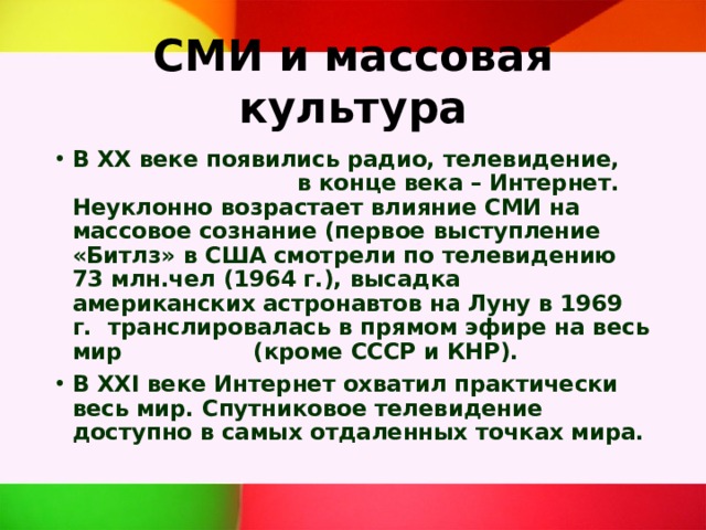 СМИ и массовая культура В ХХ веке появились радио, телевидение, в конце века – Интернет. Неуклонно возрастает влияние СМИ на массовое сознание (первое выступление «Битлз» в США смотрели по телевидению 73 млн.чел (1964 г.), высадка американских астронавтов на Луну в 1969 г. транслировалась в прямом эфире на весь мир (кроме СССР и КНР). В XXI веке Интернет охватил практически весь мир. Спутниковое телевидение доступно в самых отдаленных точках мира. 