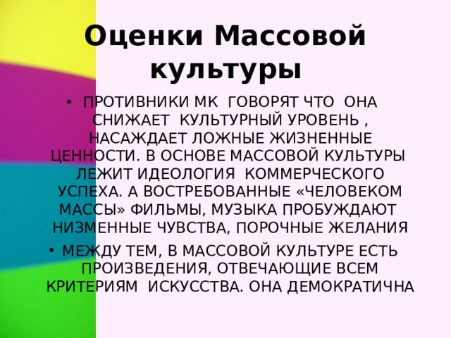 Оценки Массовой культуры ПРОТИВНИКИ МК ГОВОРЯТ ЧТО ОНА СНИЖАЕТ КУЛЬТУРНЫЙ УРОВЕНЬ , НАСАЖДАЕТ ЛОЖНЫЕ ЖИЗНЕННЫЕ ЦЕННОСТИ. В ОСНОВЕ МАССОВОЙ КУЛЬТУРЫ ЛЕЖИТ ИДЕОЛОГИЯ КОММЕРЧЕСКОГО УСПЕХА. А ВОСТРЕБОВАННЫЕ «ЧЕЛОВЕКОМ МАССЫ» ФИЛЬМЫ, МУЗЫКА ПРОБУЖДАЮТ НИЗМЕННЫЕ ЧУВСТВА, ПОРОЧНЫЕ ЖЕЛАНИЯ МЕЖДУ ТЕМ, В МАССОВОЙ КУЛЬТУРЕ ЕСТЬ ПРОИЗВЕДЕНИЯ, ОТВЕЧАЮЩИЕ ВСЕМ КРИТЕРИЯМ ИСКУССТВА. ОНА ДЕМОКРАТИЧНА 