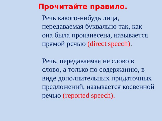 Прочитайте правило. Речь какого-нибудь лица, передаваемая буквально так, как она была произнесена, называется прямой речью (direct speech) .   Речь, передаваемая не слово в слово, а только по содержанию, в виде дополнительных придаточных предложений, называется косвенной речью (reported speech). 