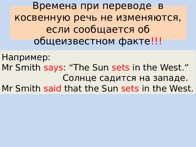Времена при переводе в косвенную речь не изменяются, если сообщается об общеизвестном факте !!! Например: Mr Smith says : “The Sun sets in the West.”  Солнце садится на западе. Mr Smith said that the Sun sets in the West. 