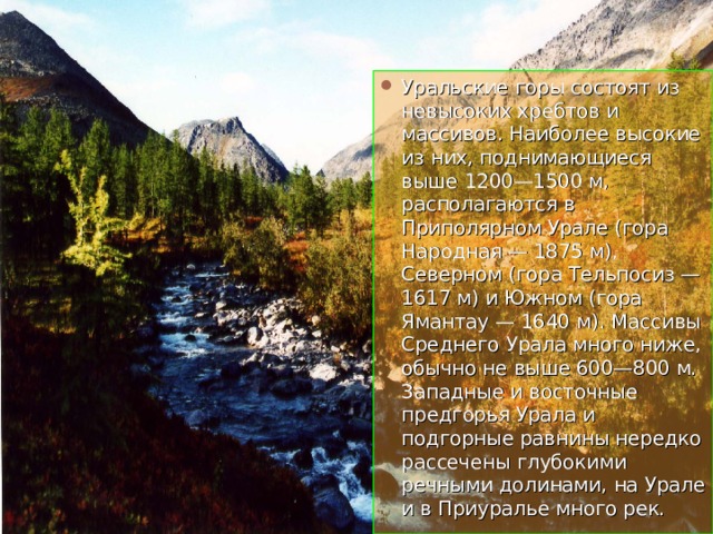 Уральские горы состоят из невысоких хребтов и массивов. Наиболее высокие из них, поднимающиеся выше 1200—1500 м, располагаются в Приполярном Урале (гора Народная — 1875 м), Северном (гора Тельпосиз — 1617 м) и Южном (гора Ямантау — 1640 м). Массивы Среднего Урала много ниже, обычно не выше 600—800 м. Западные и восточные предгорья Урала и подгорные равнины нередко рассечены глубокими речными долинами, на Урале и в Приуралье много рек. 