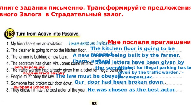 Выполните задания письменно. Трансформируйте предложения из  Активного Залога в Страдательный залог. Мне послали приглашение . The kitchen floor is going to be mopped . A new barn is being built by the farmer. (barn- амбар) Some letters have been given by the secretary . регулировщик A ticket for illegal parking has been given by the traffic warden. – регулировщик. подчиняться закону The law must be obeyed. . Our door had been broken down. . Выбрали (choose) He was chosen as the best actor. . 