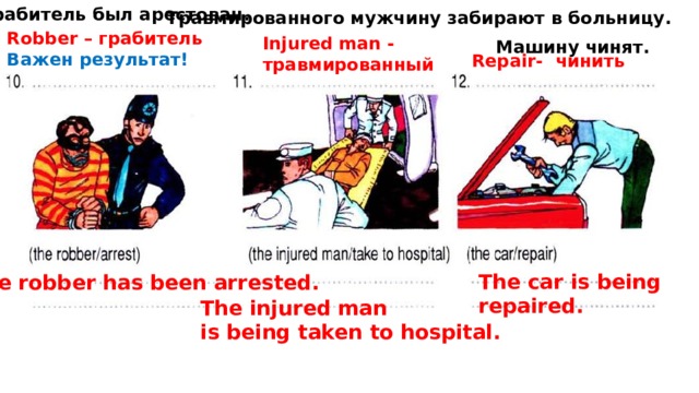 Грабитель был арестован. Травмированного мужчину забирают в больницу. Robber – грабитель Важен результат! Injured man - травмированный Машину чинят. Repair- чинить The car is being repaired. The robber has been arrested. The injured man is being taken to hospital. 