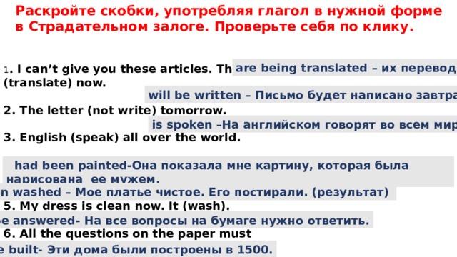 Раскройте скобки, употребляя глагол в нужной форме в Страдательном залоге. Проверьте себя по клику. are being translated – их переводят 1 . I can’t give you these articles. They (translate) now.  2. The letter (not write) tomorrow.  3. English (speak) all over the world.  4. She showed me the picture that (paint) by her husband.  5. My dress is clean now. It (wash).  6. All the questions on the paper must (answer).  7. These houses (build) in 1500.  will be written – Письмо будет написано завтра. is spoken –На английском говорят во всем мире.  had been painted-Она показала мне картину, которая была нарисована ее мужем. has been washed – Мое платье чистое. Его постирали. (результат) must be answered- На все вопросы на бумаге нужно ответить. Were built- Эти дома были построены в 1500. 